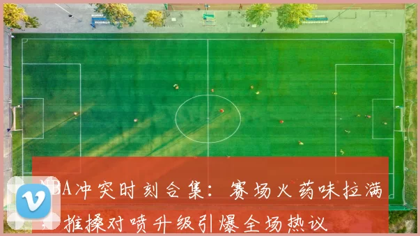 NBA冲突时刻合集：赛场火药味拉满，推搡对喷升级引爆全场热议