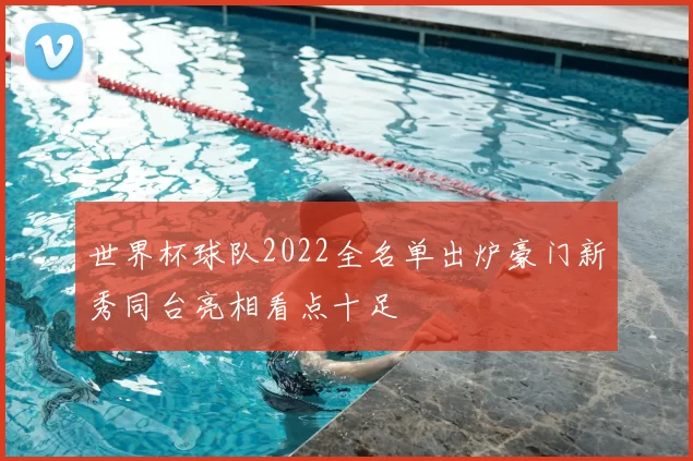 世界杯球队2022全名单出炉豪门新秀同台亮相看点十足