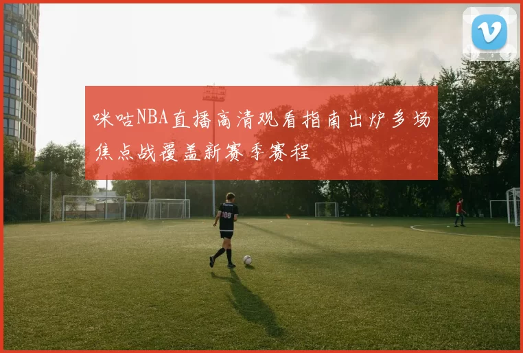 咪咕NBA直播高清观看指南出炉多场焦点战覆盖新赛季赛程