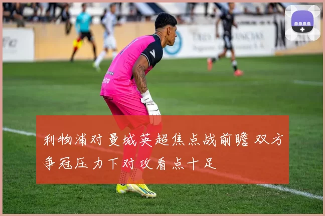 利物浦对曼城英超焦点战前瞻 双方争冠压力下对攻看点十足