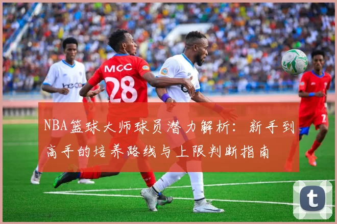 NBA篮球大师球员潜力解析：新手到高手的培养路线与上限判断指南