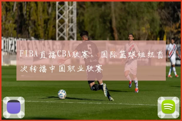 FIBA直播CBA联赛,国际篮球组织首次转播中国职业联赛