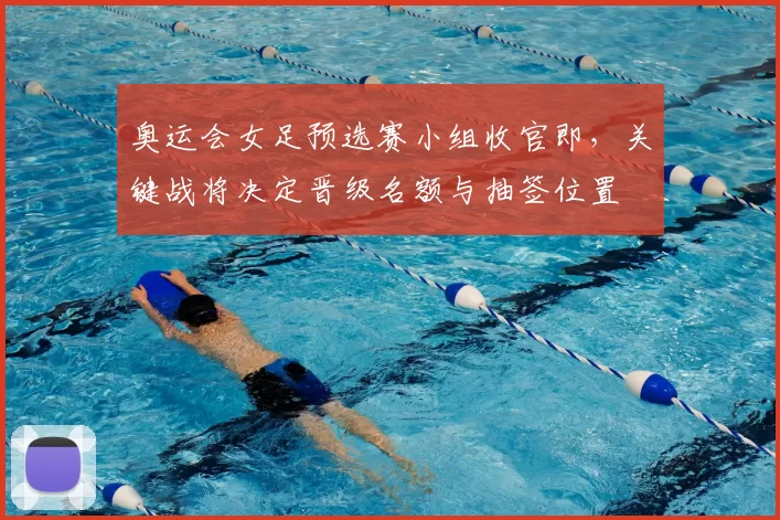 奥运会女足预选赛小组收官即,关键战将决定晋级名额与抽签位置