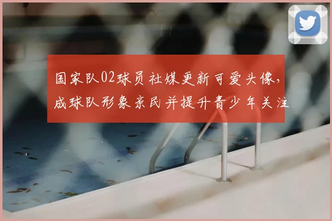 国家队02球员社媒更新可爱头像，成球队形象亲民并提升青少年关注度