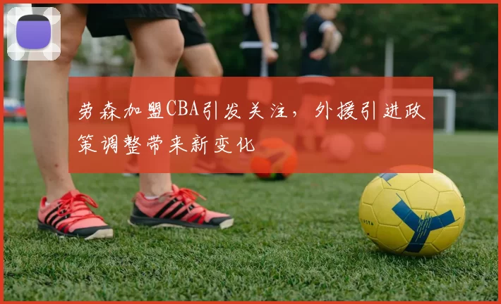 劳森加盟CBA引发关注，外援引进政策调整带来新变化