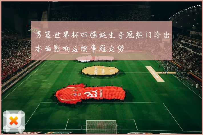 男篮世界杯四强诞生夺冠热门浮出水面影响后续争冠走势