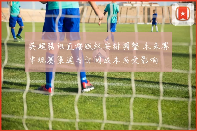 英超腾讯直播版权安排调整 未来赛季观赛渠道与订阅成本或受影响