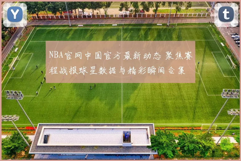 NBA官网中国官方最新动态 聚焦赛程战报球星数据与精彩瞬间合集