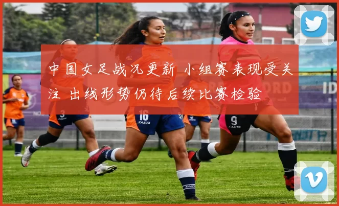 中国女足战况更新 小组赛表现受关注 出线形势仍待后续比赛检验