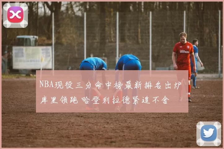 NBA现役三分命中榜最新排名出炉 库里领跑 哈登利拉德紧追不舍