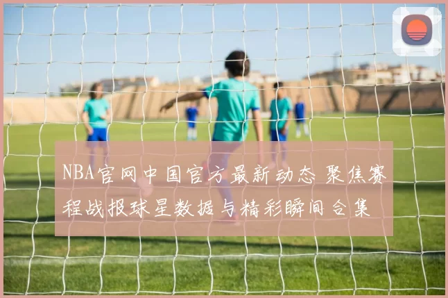 NBA官网中国官方最新动态 聚焦赛程战报球星数据与精彩瞬间合集