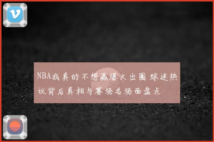NBA我真的不想赢爆火出圈 球迷热议背后真相与赛场名场面盘点