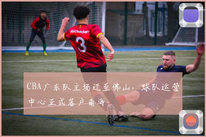 CBA广东队主场迁至佛山,球队运营中心正式落户南海