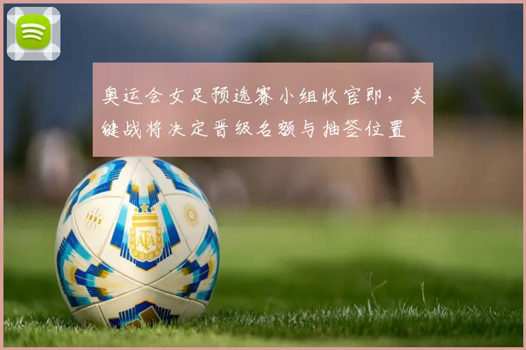 奥运会女足预选赛小组收官即,关键战将决定晋级名额与抽签位置