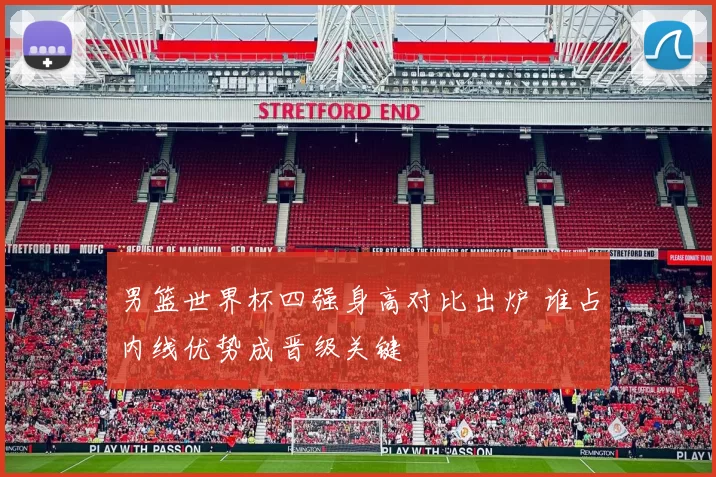 男篮世界杯四强身高对比出炉 谁占内线优势成晋级关键