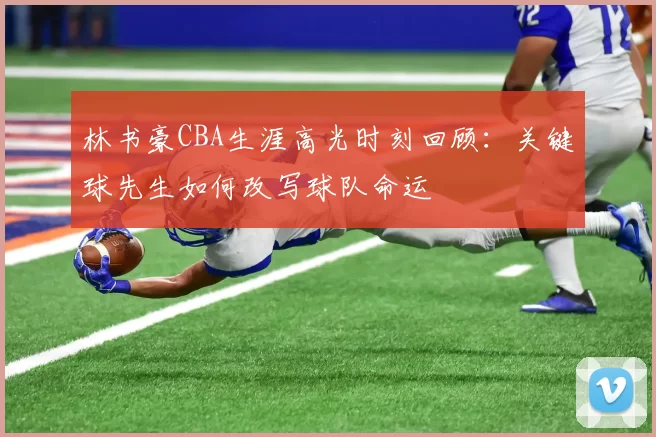 林书豪CBA生涯高光时刻回顾:关键球先生如何改写球队命运