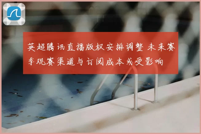 英超腾讯直播版权安排调整 未来赛季观赛渠道与订阅成本或受影响