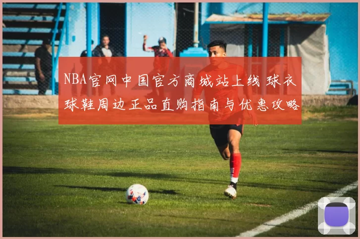 NBA官网中国官方商城站上线 球衣球鞋周边正品直购指南与优惠攻略