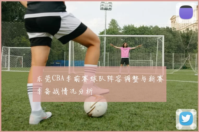 东莞CBA季前赛球队阵容调整与新赛季备战情况分析