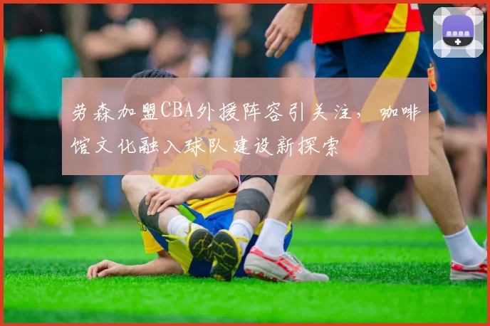 劳森加盟CBA外援阵容引关注,咖啡馆文化融入球队建设新探索