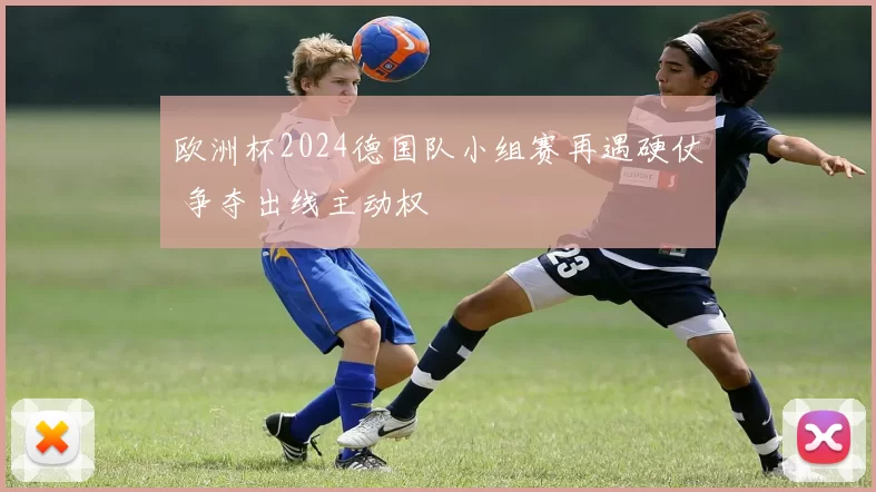 欧洲杯2024德国队小组赛再遇硬仗 争夺出线主动权
