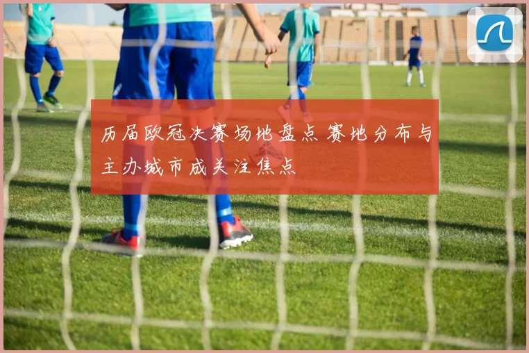 历届欧冠决赛场地盘点 赛地分布与主办城市成关注焦点