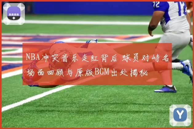 NBA冲突音乐走红背后 球员对峙名场面回顾与原版BGM出处揭秘