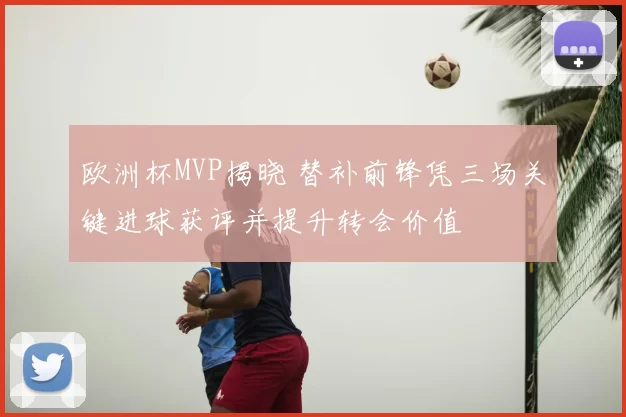 欧洲杯MVP揭晓 替补前锋凭三场关键进球获评并提升转会价值