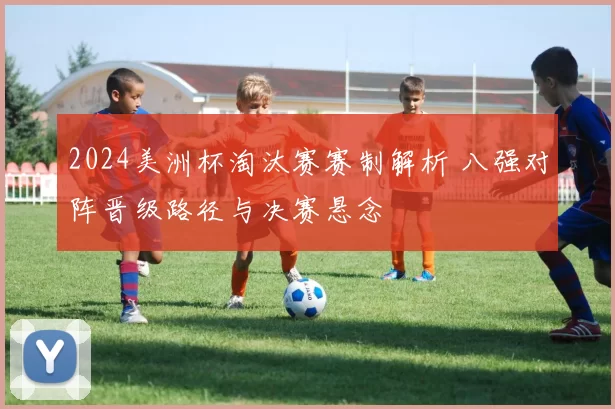 2024美洲杯淘汰赛赛制解析 八强对阵晋级路径与决赛悬念