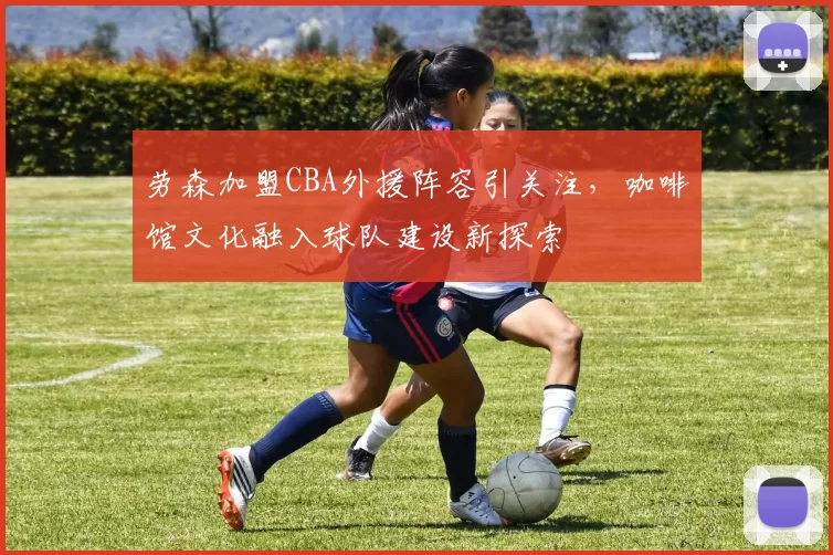 劳森加盟CBA外援阵容引关注，咖啡馆文化融入球队建设新探索