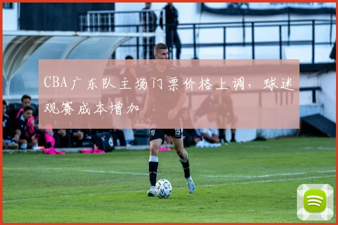 CBA广东队主场门票价格上调，球迷观赛成本增加