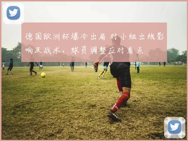 德国欧洲杯爆冷出局 对小组出线影响及战术、球员调整应对看点