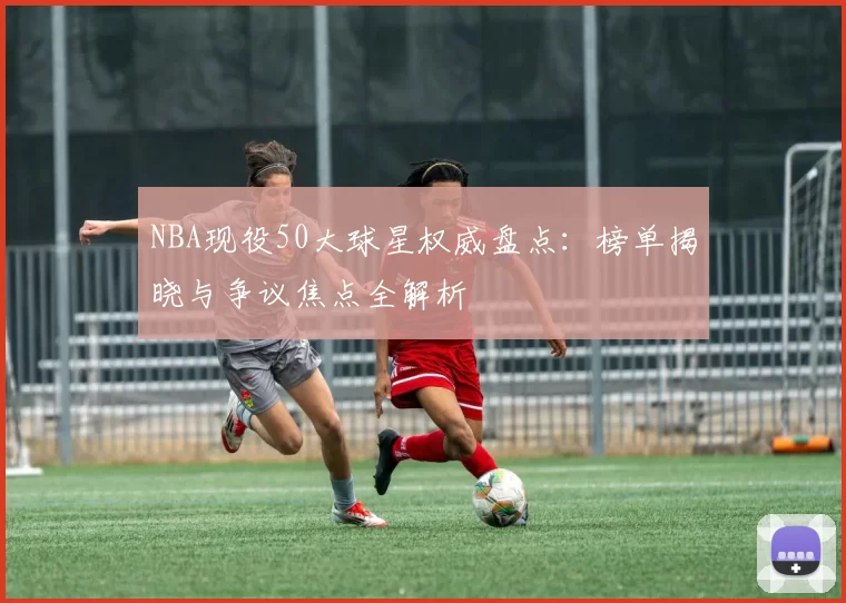 NBA现役50大球星权威盘点：榜单揭晓与争议焦点全解析