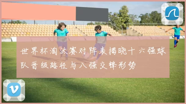 世界杯淘汰赛对阵表揭晓十六强球队晋级路径与八强交锋形势
