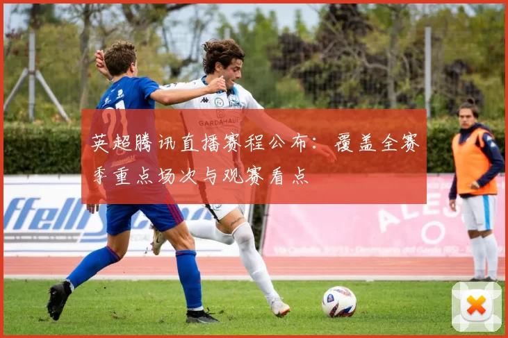 英超腾讯直播赛程公布：覆盖全赛季重点场次与观赛看点