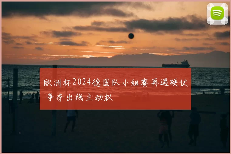 欧洲杯2024德国队小组赛再遇硬仗 争夺出线主动权