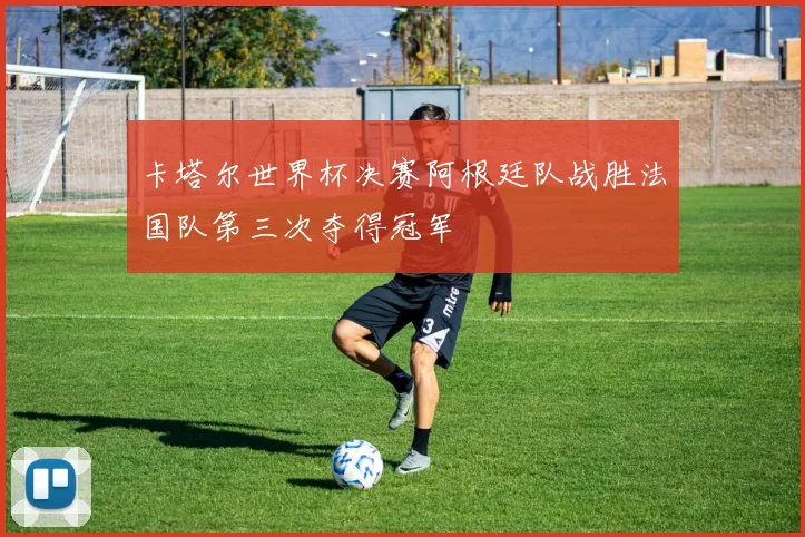 卡塔尔世界杯决赛阿根廷队战胜法国队第三次夺得冠军