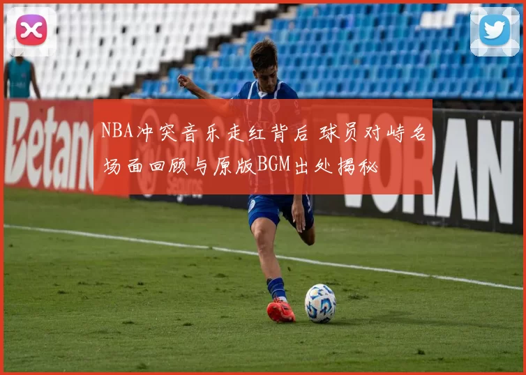 NBA冲突音乐走红背后 球员对峙名场面回顾与原版BGM出处揭秘