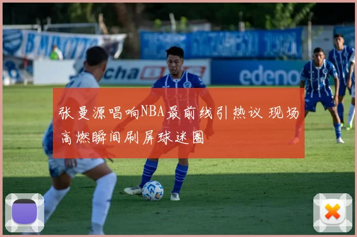 张曼源唱响NBA最前线引热议 现场高燃瞬间刷屏球迷圈