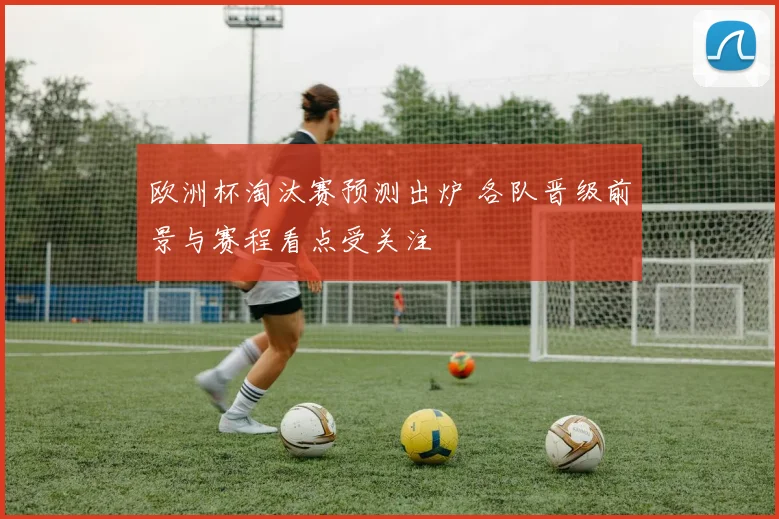 欧洲杯淘汰赛预测出炉 各队晋级前景与赛程看点受关注