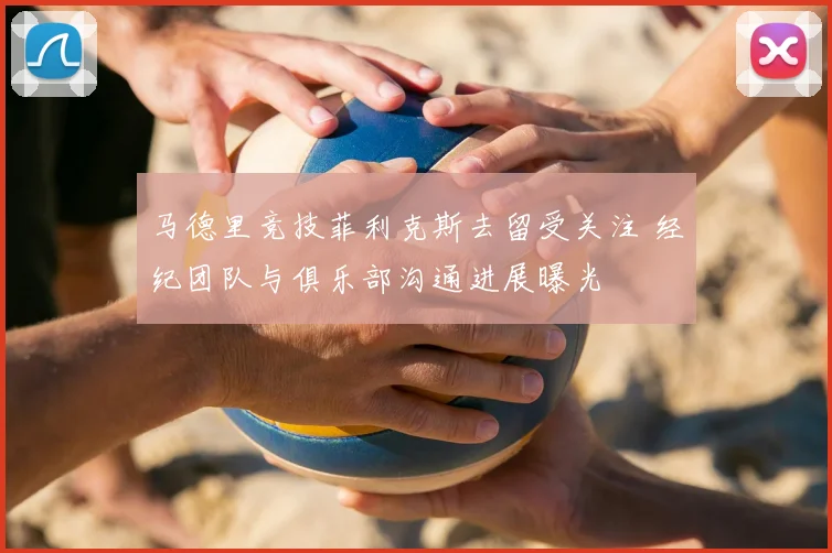 马德里竞技菲利克斯去留受关注 经纪团队与俱乐部沟通进展曝光