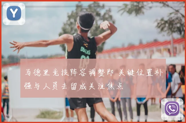 马德里竞技阵容调整即 关键位置补强与人员去留成关注焦点