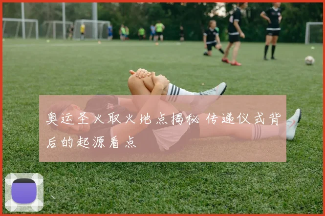 奥运圣火取火地点揭秘 传递仪式背后的起源看点