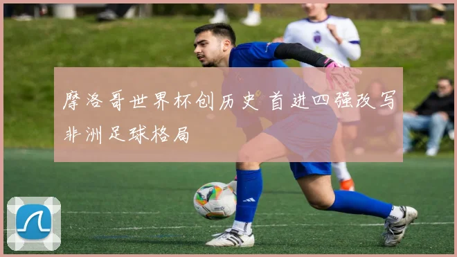 摩洛哥世界杯创历史 首进四强改写非洲足球格局