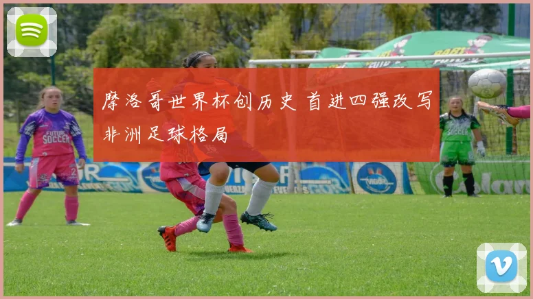 摩洛哥世界杯创历史 首进四强改写非洲足球格局